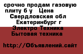 срочно продам газовую плиту б у › Цена ­ 1 000 - Свердловская обл., Екатеринбург г. Электро-Техника » Бытовая техника   